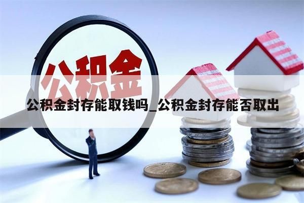 公积金封存能取钱吗_公积金封存能否取出